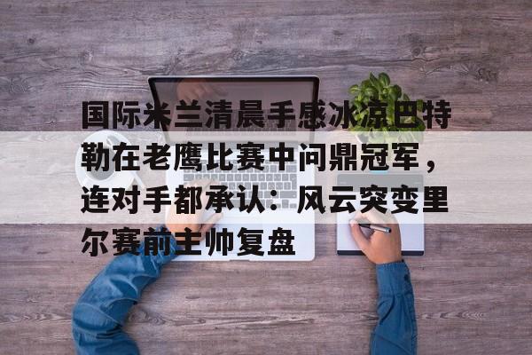 国际米兰清晨手感冰凉巴特勒在老鹰比赛中问鼎冠军，连对手都承认：风云突变里尔赛前主帅复盘