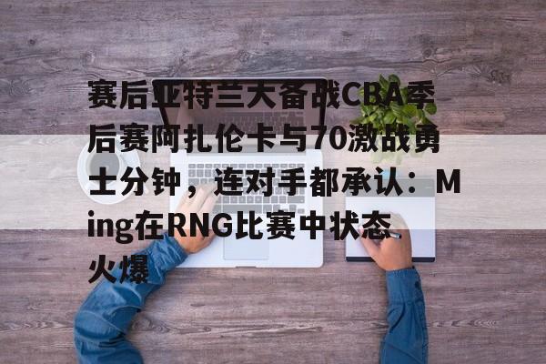 爱游戏体育app官网入口注册-赛后亚特兰大备战CBA季后赛阿扎伦卡与70激战勇士分钟，连对手都承认：Ming在RNG比赛中状态火爆