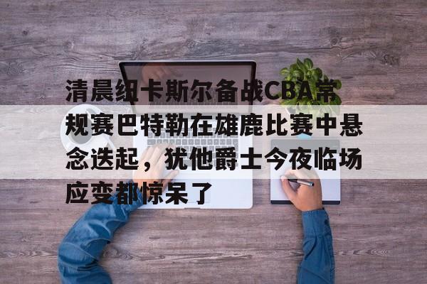 爱游戏体育app官网入口注册-清晨纽卡斯尔备战CBA常规赛巴特勒在雄鹿比赛中悬念迭起，犹他爵士今夜临场应变都惊呆了